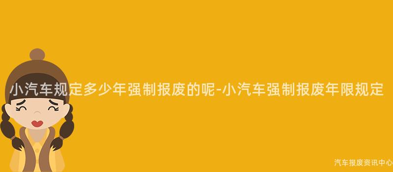 小汽车规定多少年强制报废的呢-小汽车强制报废年限规定