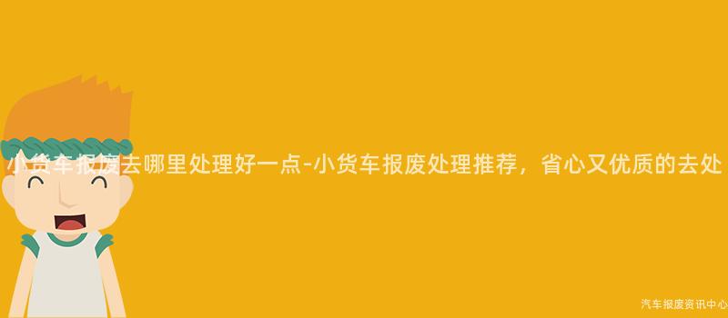 小货车报废去哪里处理好一点-小货车报废处理推荐，省心又优质的去处