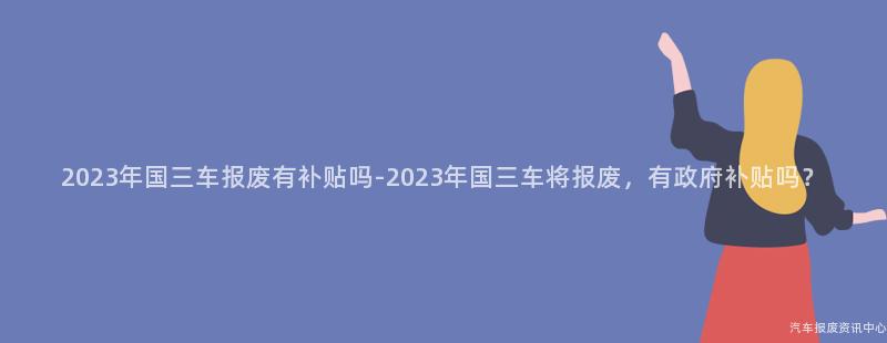 2023年国三车报废有补贴吗-2023年国三车将报废，有政府补贴吗？