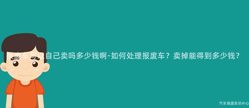 报废车可以自己卖吗多少钱啊-如何处理报废车？卖掉能得到多少钱？