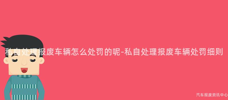 私自处理报废车辆怎么处罚的呢-私自处理报废车辆处罚细则