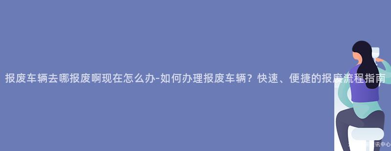 报废车辆去哪报废啊现在怎么办-如何办理报废车辆？快速、便捷的报废流程指南