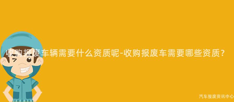 收购报废车辆需要什么资质呢-收购报废车需要哪些资质？