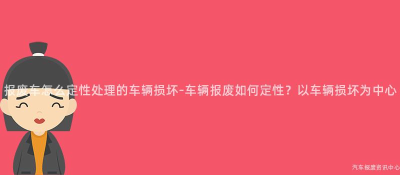 报废车怎么定性处理的车辆损坏-车辆报废如何定性？以车辆损坏为中心