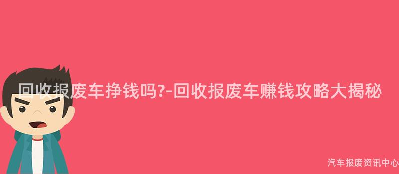 回收报废车挣钱吗?-回收报废车赚钱攻略大揭秘