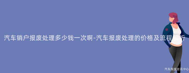 汽车销户报废处理多少钱一次啊-汽车报废处理的价格及流程解析