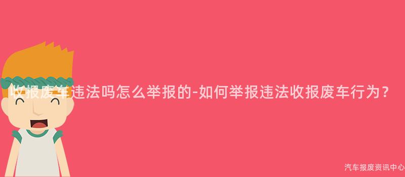 收报废车违法吗怎么举报的-如何举报违法收报废车行为？