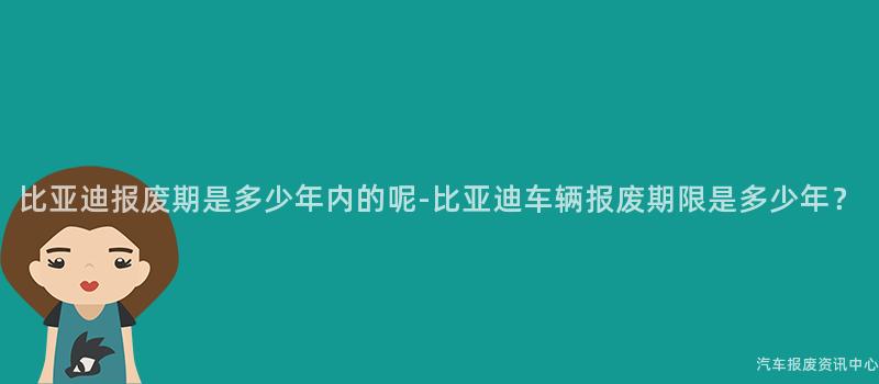 比亚迪报废期是多少年内的呢-比亚迪车辆报废期限是多少年？
