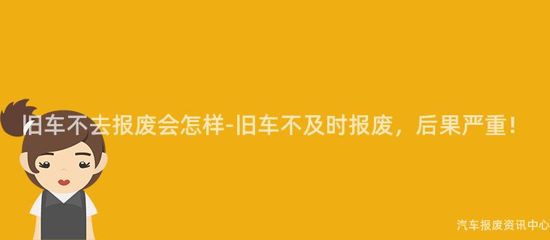 旧车不去报废会怎样-旧车不及时报废，后果严重！