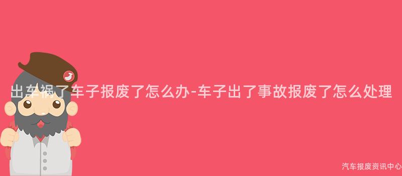 出车祸了车子报废了怎么办-车子出了事故报废了怎么处理