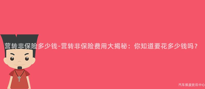 营转非保险多少钱-营转非保险费用大揭秘：你知道要花多少钱吗？