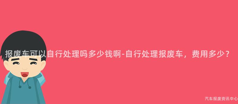 报废车可以自行处理吗多少钱啊-自行处理报废车，费用多少？