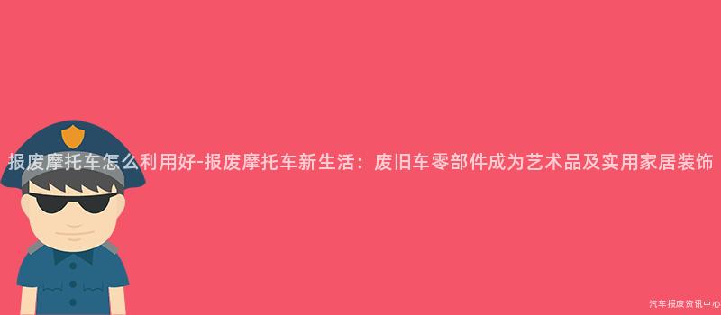报废摩托车怎么利用好-报废摩托车新生活：废旧车零部件成为艺术品及实用家居装饰