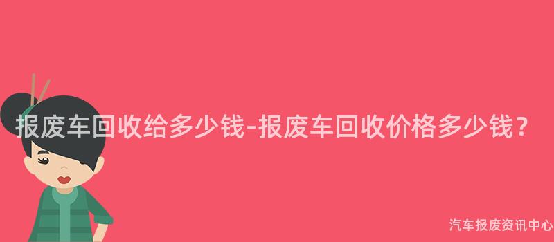报废车回收给多少钱-报废车回收价格多少钱？