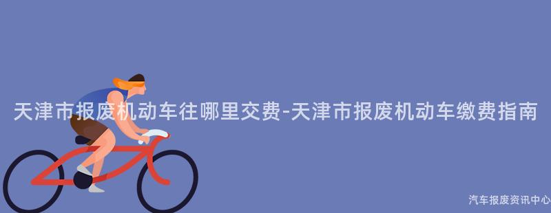 天津市报废机动车往哪里交费-天津市报废机动车缴费指南