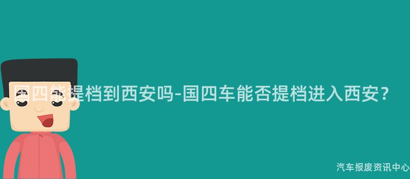 国四能提档到西安吗-国四车能否提档进入西安？