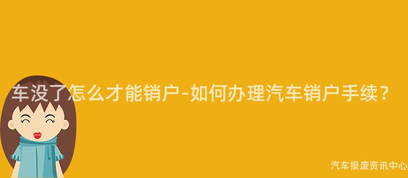 车没了怎么才能销户-如何办理汽车销户手续？