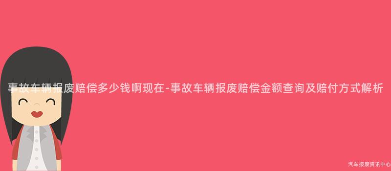 事故车辆报废赔偿多少钱啊现在-事故车辆报废赔偿金额查询及赔付方式解析