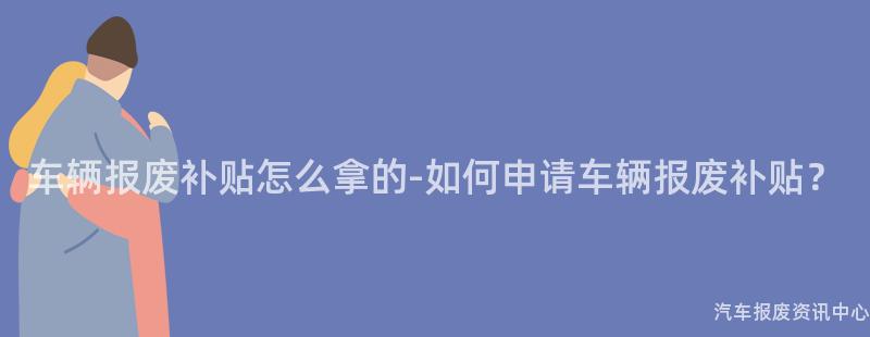 车辆报废补贴怎么拿的-如何申请车辆报废补贴？