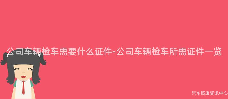 公司车辆检车需要什么证件-公司车辆检车所需证件一览