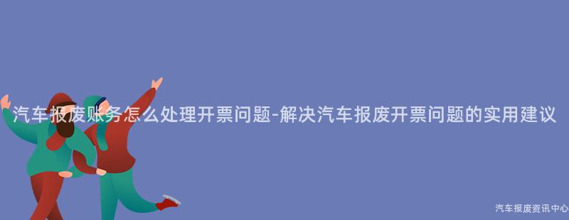 汽车报废账务怎么处理开票问题-解决汽车报废开票问题的实用建议