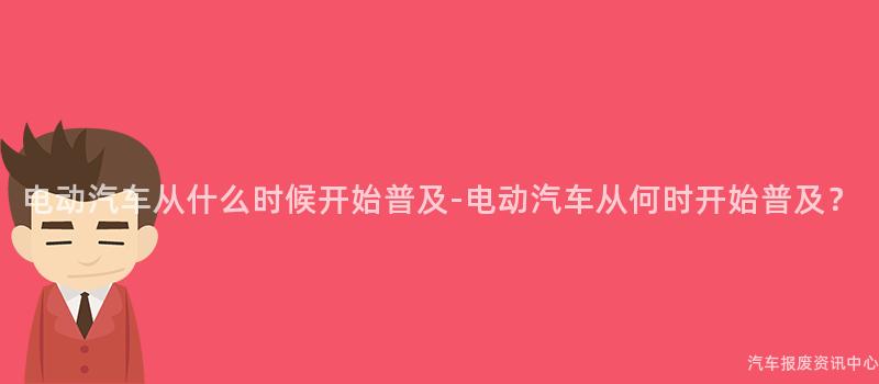电动汽车从什么时候开始普及-电动汽车从何时开始普及？