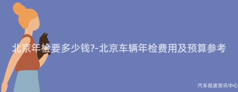 北京年检要多少钱?-北京车辆年检费用及预算参考
