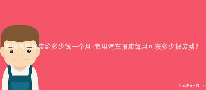 家用汽车报废给多少钱一个月-家用汽车报废每月可获多少报废费？