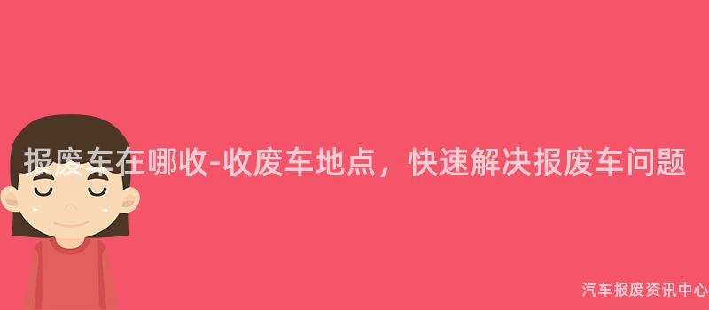 报废车在哪收-收废车地点，快速解决报废车问题
