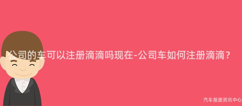 公司的车可以注册滴滴吗现在-公司车如何注册滴滴？