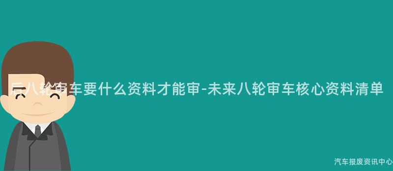 后八轮审车要什么资料才能审-未来八轮审车核心资料清单
