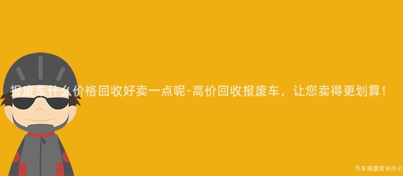 报废车什么价格回收好卖一点呢-高价回收报废车，让您卖得更划算！