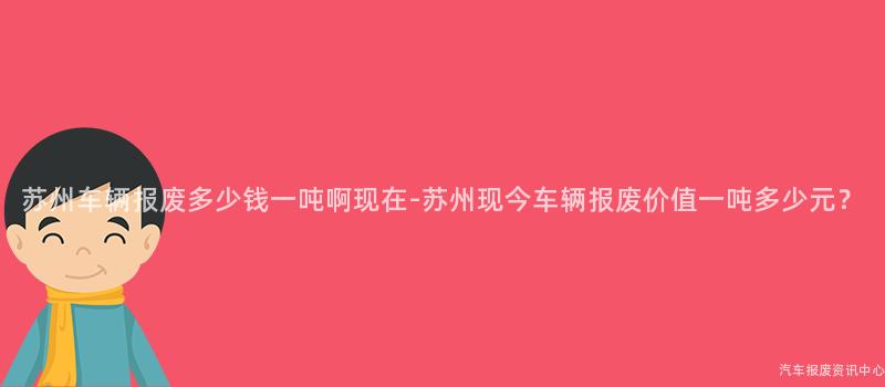 苏州车辆报废多少钱一吨啊现在-苏州现今车辆报废价值一吨多少元？