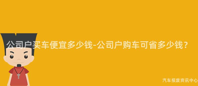 公司户买车便宜多少钱-公司户购车可省多少钱？