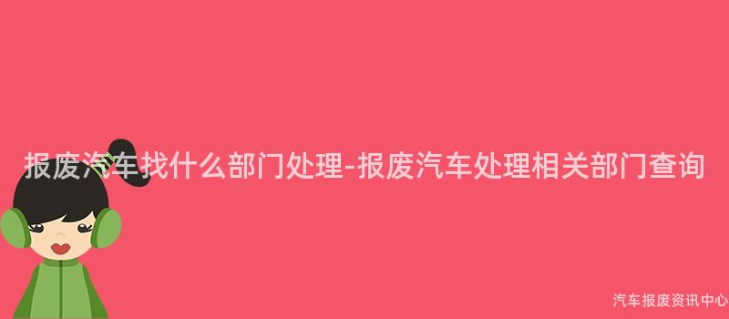 报废汽车找什么部门处理-报废汽车处理相关部门查询