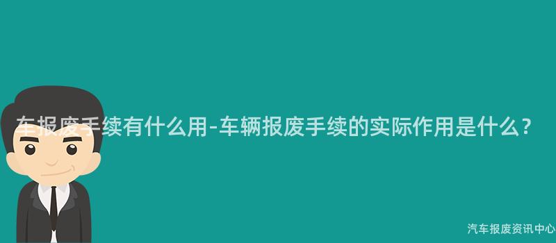 车报废手续有什么用-车辆报废手续的实际作用是什么？