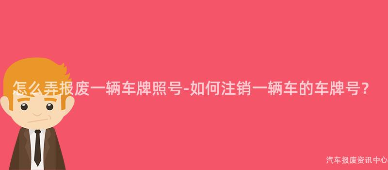 怎么弄报废一辆车牌照号-如何注销一辆车的车牌号？