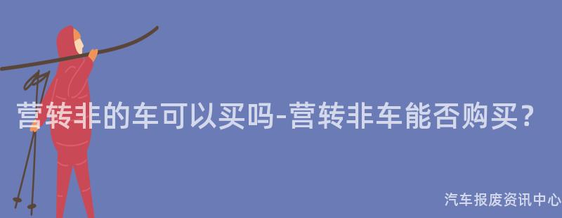 营转非的车可以买吗-营转非车能否购买？