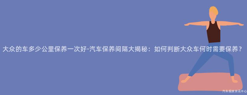大众的车多少公里保养一次好-汽车保养间隔大揭秘：如何判断大众车何时需要保养？