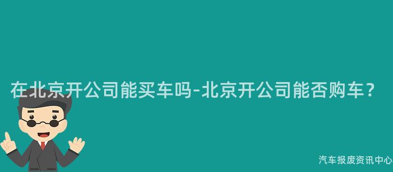 在北京开公司能买车吗-北京开公司能否购车？