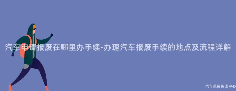 汽车申请报废在哪里办手续-办理汽车报废手续的地点及流程详解