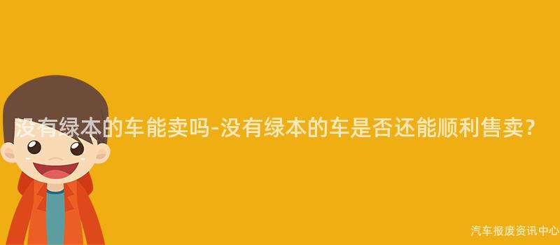 没有绿本的车能卖吗-没有绿本的车是否还能顺利售卖？