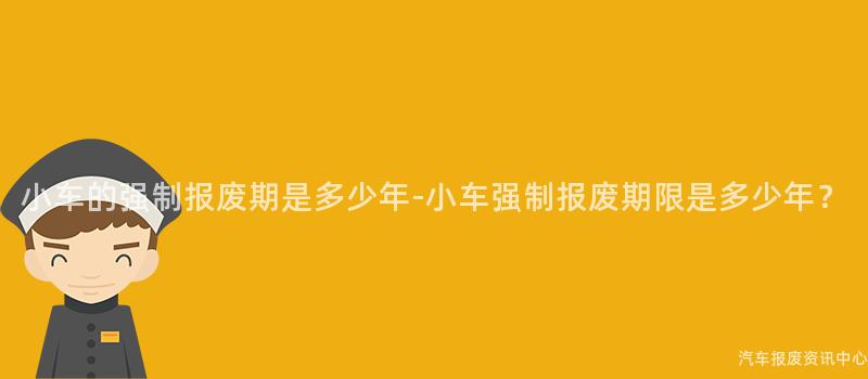 小车的强制报废期是多少年-小车强制报废期限是多少年？