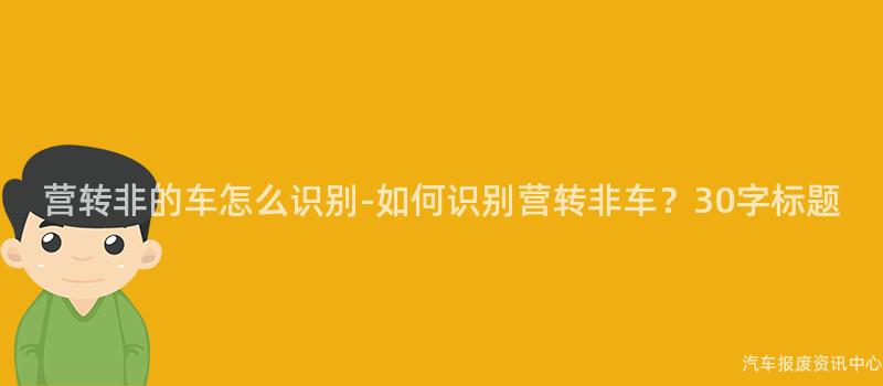 营转非的车怎么识别-如何识别营转非车？30字标题