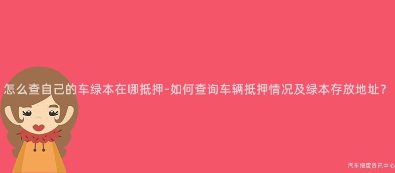 怎么查自己的车绿本在哪抵押-如何查询车辆抵押情况及绿本存放地址？