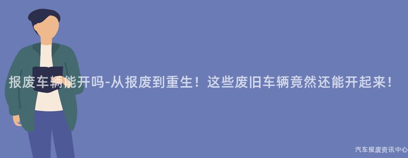 报废车辆能开吗-从报废到重生！这些废旧车辆竟然还能开起来！
