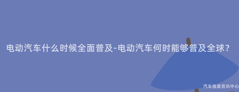 电动汽车什么时候全面普及-电动汽车何时能够普及全球？