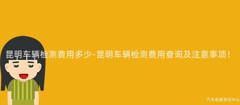 昆明车辆检测费用多少-昆明车辆检测费用查询及注意事项！