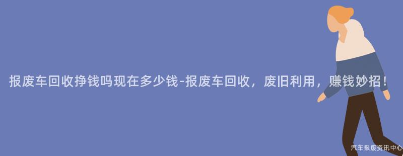 报废车回收挣钱吗现在多少钱-报废车回收，废旧利用，赚钱妙招！