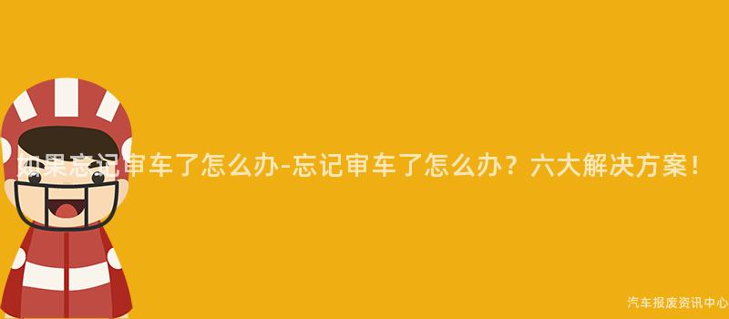 如果忘记审车了怎么办-忘记审车了怎么办？六大解决方案！